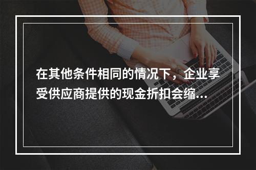 在其他条件相同的情况下，企业享受供应商提供的现金折扣会缩短现