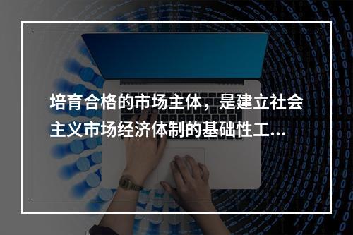 培育合格的市场主体，是建立社会主义市场经济体制的基础性工程。