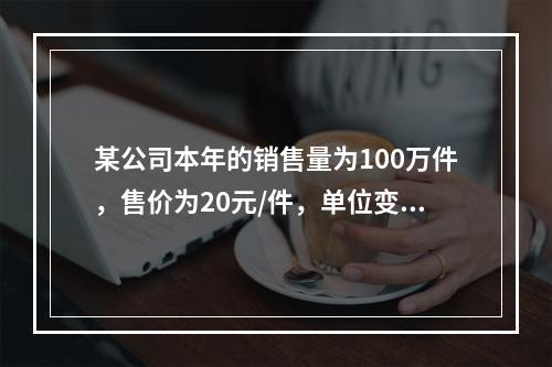 某公司本年的销售量为100万件，售价为20元/件，单位变动成