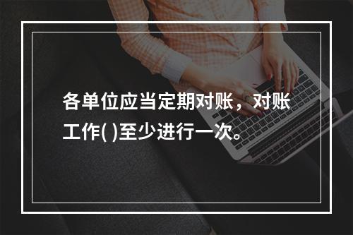 各单位应当定期对账，对账工作( )至少进行一次。