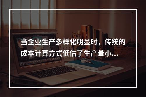 当企业生产多样化明显时，传统的成本计算方式低估了生产量小而技