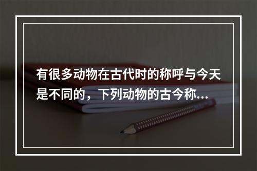 有很多动物在古代时的称呼与今天是不同的，下列动物的古今称呼对