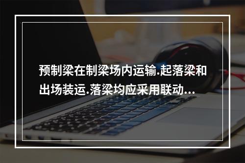 预制梁在制梁场内运输.起落梁和出场装运.落梁均应采用联动液压