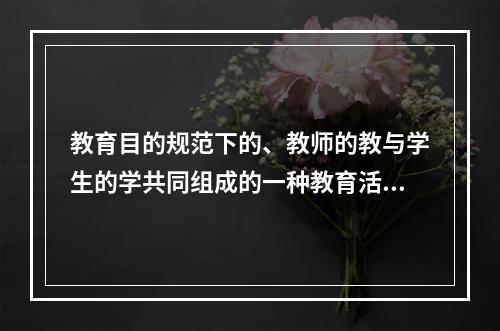 教育目的规范下的、教师的教与学生的学共同组成的一种教育活动是