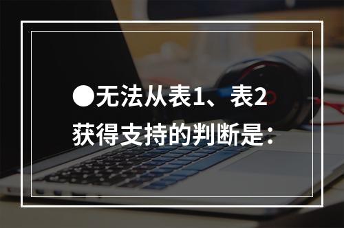 ●无法从表1、表2获得支持的判断是：