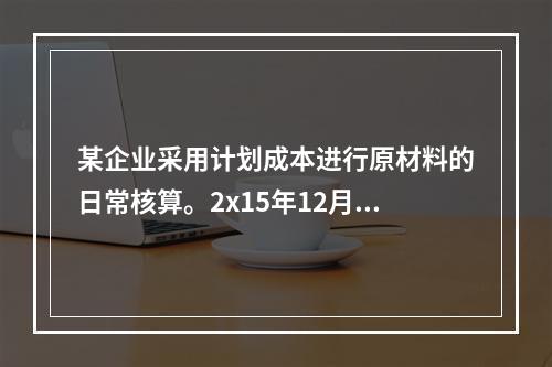 某企业采用计划成本进行原材料的日常核算。2x15年12月初结