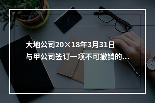 大地公司20×18年3月31日与甲公司签订一项不可撤销的销售