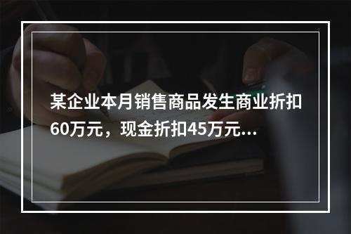 某企业本月销售商品发生商业折扣60万元，现金折扣45万元，销