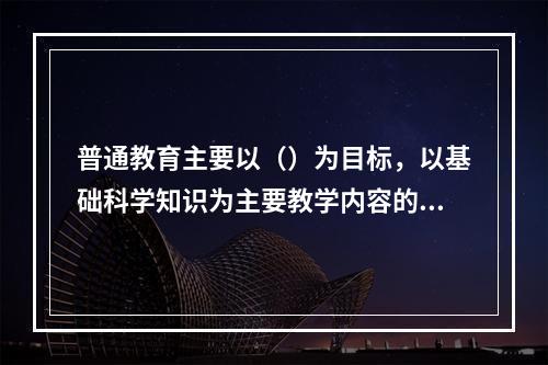 普通教育主要以（）为目标，以基础科学知识为主要教学内容的学校