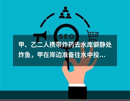 甲、乙二人携带炸药去水库僻静处炸鱼，甲在岸边准备往水中投掷炸