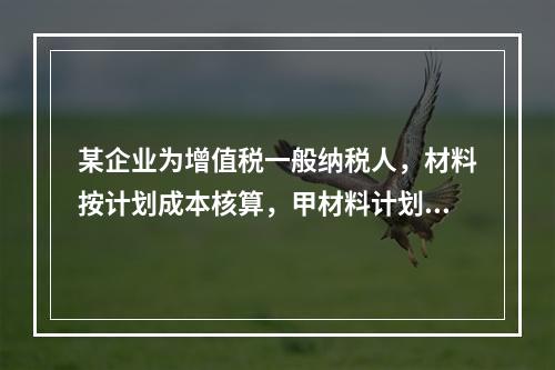 某企业为增值税一般纳税人，材料按计划成本核算，甲材料计划单位