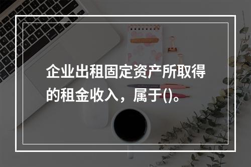 企业出租固定资产所取得的租金收入，属于()。