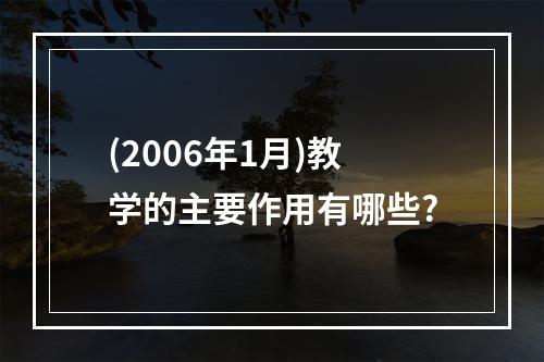 (2006年1月)教学的主要作用有哪些?