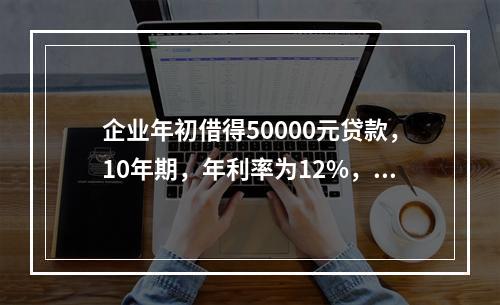 企业年初借得50000元贷款，10年期，年利率为12%，每年