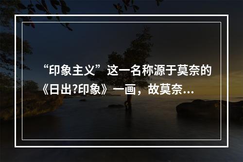 “印象主义”这一名称源于莫奈的《日出?印象》一画，故莫奈有“