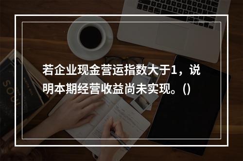 若企业现金营运指数大于1，说明本期经营收益尚未实现。()