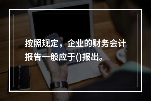 按照规定，企业的财务会计报告一般应于()报出。