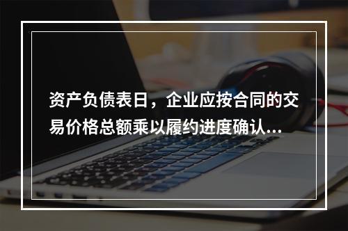 资产负债表日，企业应按合同的交易价格总额乘以履约进度确认当期