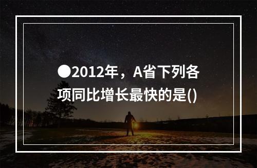 ●2012年，A省下列各项同比增长最快的是()