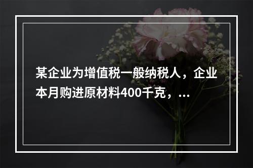 某企业为增值税一般纳税人，企业本月购进原材料400千克，货款