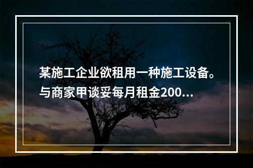 某施工企业欲租用一种施工设备。与商家甲谈妥每月租金2000元