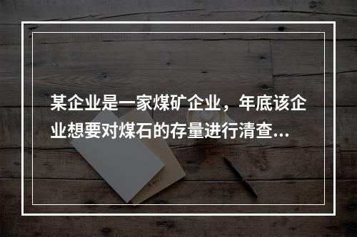 某企业是一家煤矿企业，年底该企业想要对煤石的存量进行清查，这