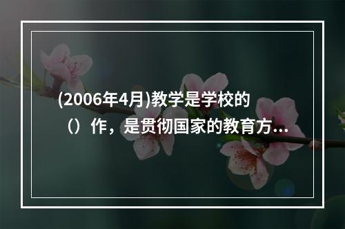 (2006年4月)教学是学校的（）作，是贯彻国家的教育方针，