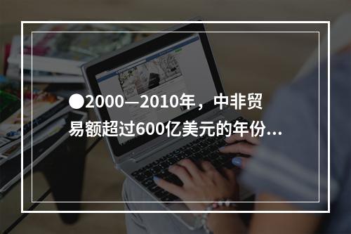 ●2000—2010年，中非贸易额超过600亿美元的年份有几