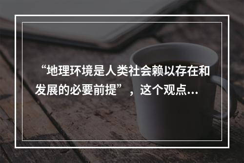 “地理环境是人类社会赖以存在和发展的必要前提”，这个观点()