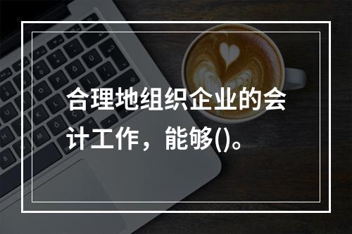 合理地组织企业的会计工作，能够()。