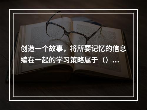 创造一个故事，将所要记忆的信息编在一起的学习策略属于（）。