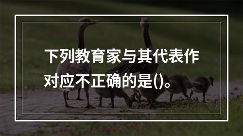 下列教育家与其代表作对应不正确的是()。