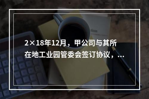 2×18年12月，甲公司与其所在地工业园管委会签订协议，实施