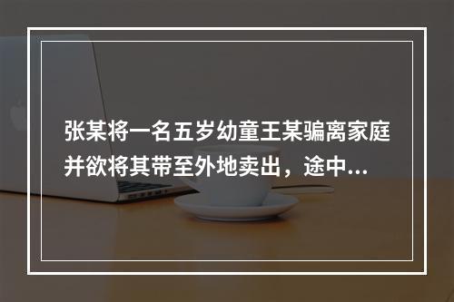 张某将一名五岁幼童王某骗离家庭并欲将其带至外地卖出，途中被抓