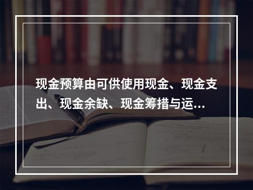 现金预算由可供使用现金、现金支出、现金余缺、现金筹措与运用四