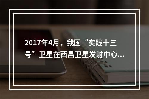 2017年4月，我国“实践十三号”卫星在西昌卫星发射中心由“