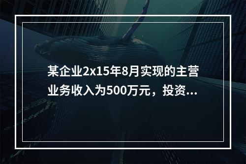 某企业2x15年8月实现的主营业务收入为500万元，投资收益