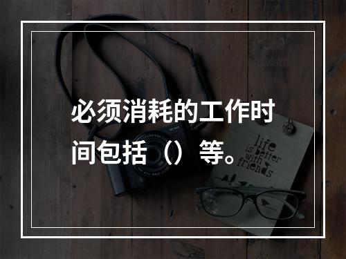 必须消耗的工作时间包括（）等。