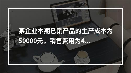 某企业本期已销产品的生产成本为50000元，销售费用为400