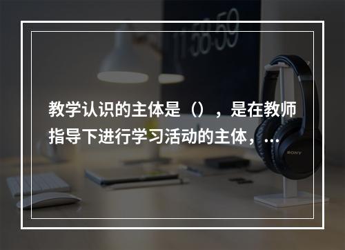 教学认识的主体是（），是在教师指导下进行学习活动的主体，具有