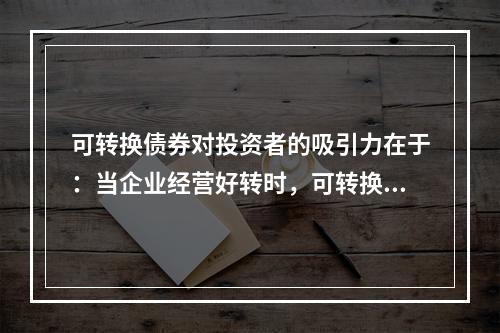 可转换债券对投资者的吸引力在于：当企业经营好转时，可转换债券