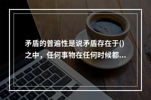 矛盾的普遍性是说矛盾存在于()之中，任何事物在任何时候都存在