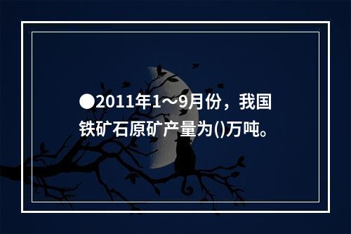 ●2011年1～9月份，我国铁矿石原矿产量为()万吨。