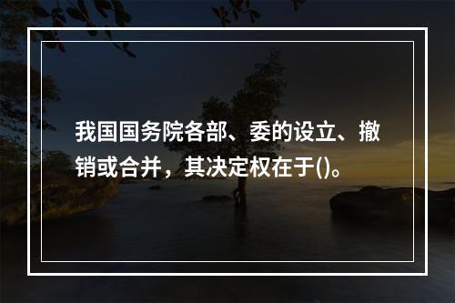 我国国务院各部、委的设立、撤销或合并，其决定权在于()。