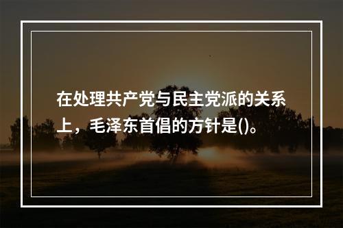 在处理共产党与民主党派的关系上，毛泽东首倡的方针是()。