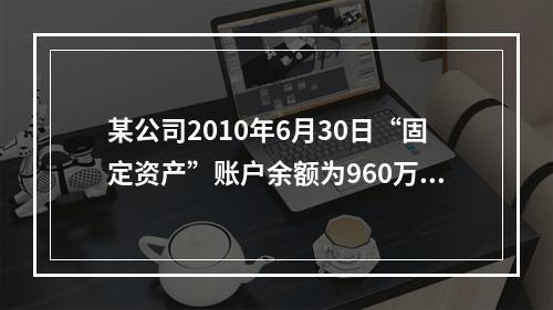 某公司2010年6月30日“固定资产”账户余额为960万元，