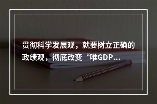 贯彻科学发展观，就要树立正确的政绩观，彻底改变“唯GDP论英