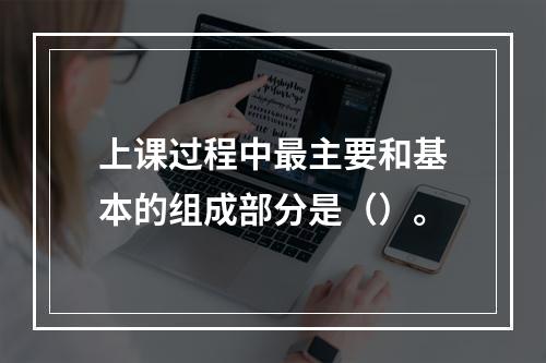 上课过程中最主要和基本的组成部分是（）。