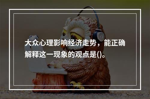 大众心理影响经济走势，能正确解释这一现象的观点是()。