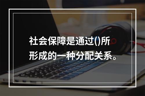 社会保障是通过()所形成的一种分配关系。